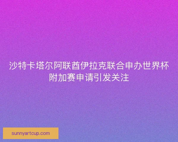 沙特卡塔尔阿联酋伊拉克联合申办世界杯附加赛申请引发关注