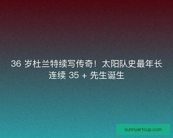 36 岁杜兰特续写传奇！太阳队史最年长连续 35 + 先生诞生