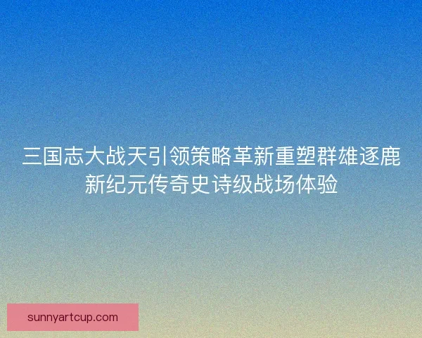 三国志大战天引领策略革新重塑群雄逐鹿新纪元传奇史诗级战场体验
