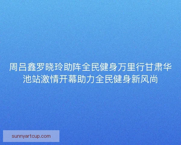 周吕鑫罗晓玲助阵全民健身万里行甘肃华池站激情开幕助力全民健身新风尚
