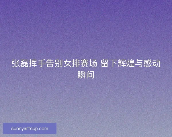 张磊挥手告别女排赛场 留下辉煌与感动瞬间