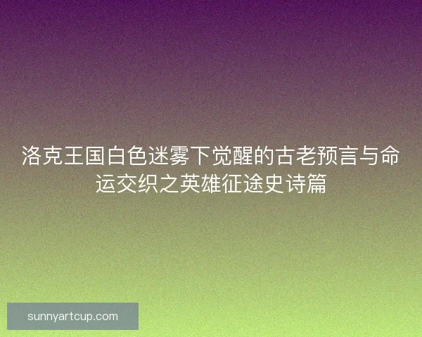 洛克王国白色迷雾下觉醒的古老预言与命运交织之英雄征途史诗篇