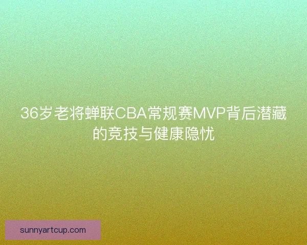 36岁老将蝉联CBA常规赛MVP背后潜藏的竞技与健康隐忧