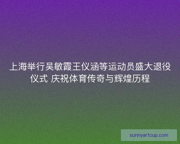 上海举行吴敏霞王仪涵等运动员盛大退役仪式 庆祝体育传奇与辉煌历程