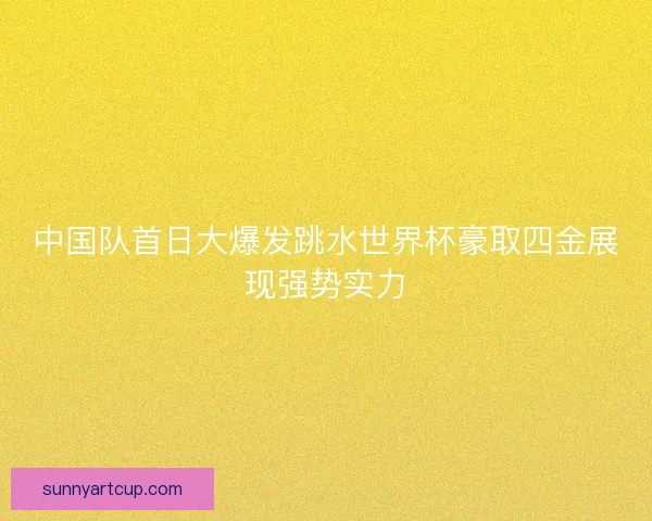 中国队首日大爆发跳水世界杯豪取四金展现强势实力