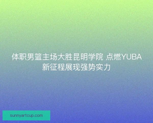 体职男篮主场大胜昆明学院 点燃YUBA新征程展现强势实力