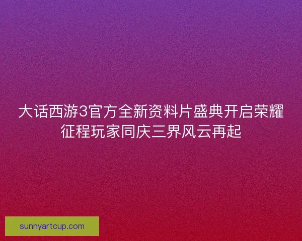 大话西游3官方全新资料片盛典开启荣耀征程玩家同庆三界风云再起