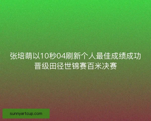张培萌以10秒04刷新个人最佳成绩成功晋级田径世锦赛百米决赛