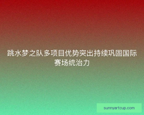 跳水梦之队多项目优势突出持续巩固国际赛场统治力