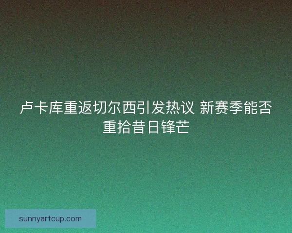 卢卡库重返切尔西引发热议 新赛季能否重拾昔日锋芒