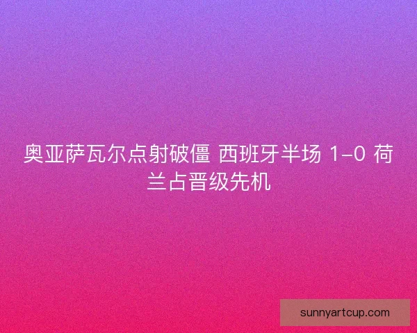 奥亚萨瓦尔点射破僵 西班牙半场 1-0 荷兰占晋级先机