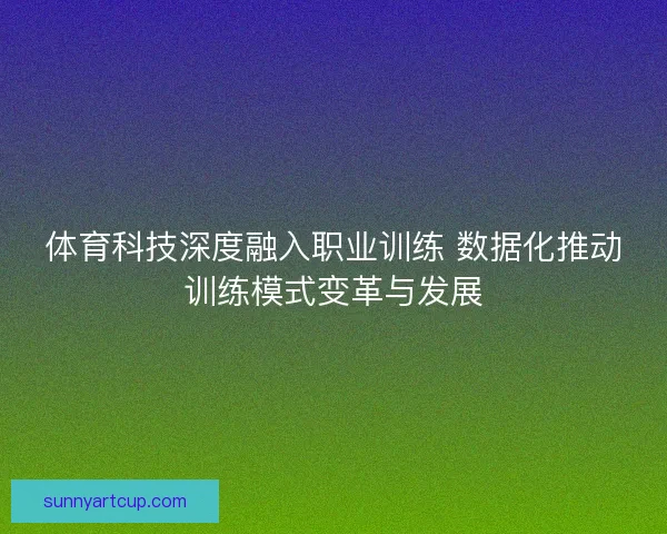 体育科技深度融入职业训练 数据化推动训练模式变革与发展