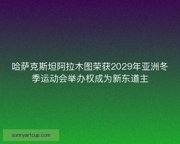 哈萨克斯坦阿拉木图荣获2029年亚洲冬季运动会举办权成为新东道主 哈萨克斯坦阿拉木图荣获2029年亚洲冬季运动会举办权成为新东道主
