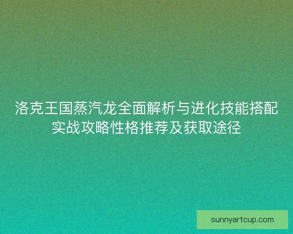 洛克王国蒸汽龙全面解析与进化技能搭配实战攻略性格推荐及获取途径