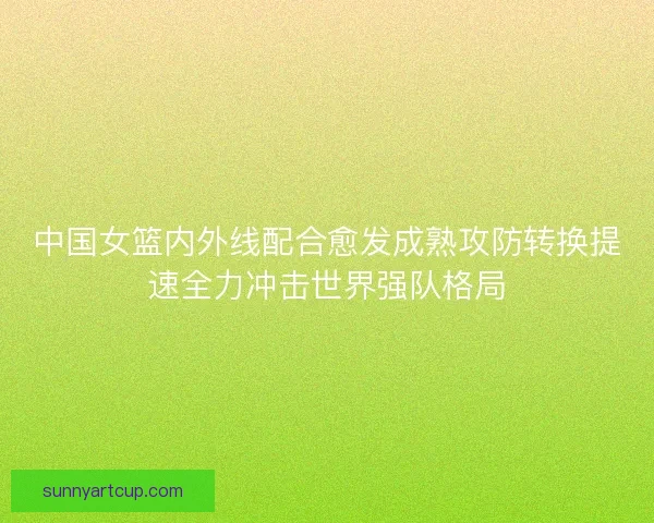中国女篮内外线配合愈发成熟攻防转换提速全力冲击世界强队格局