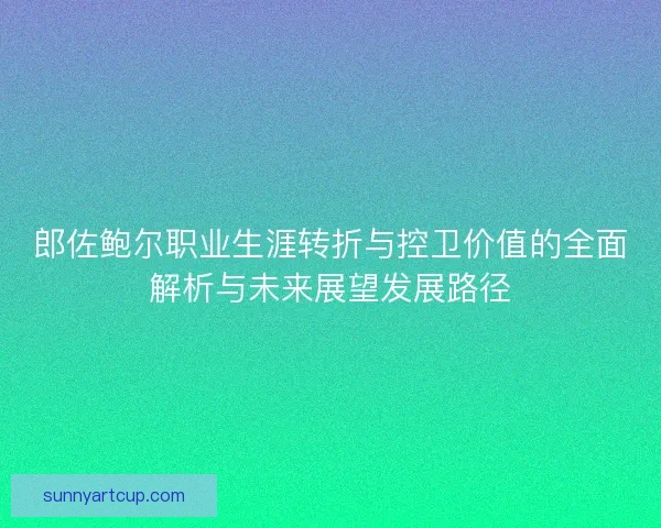 郎佐鲍尔职业生涯转折与控卫价值的全面解析与未来展望发展路径