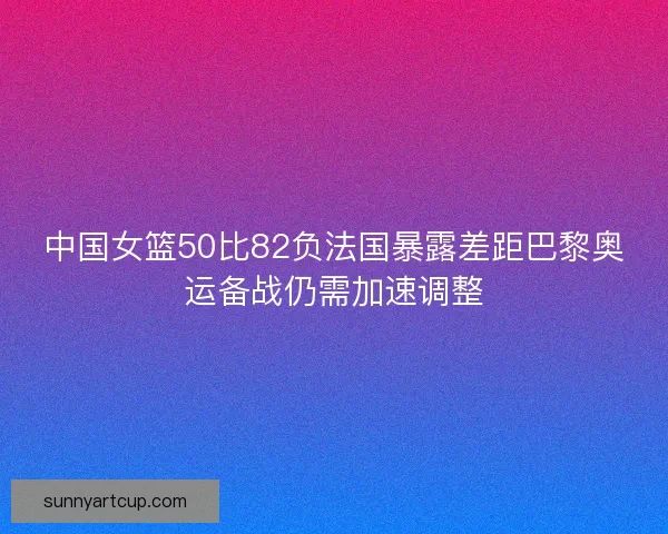 中国女篮50比82负法国暴露差距巴黎奥运备战仍需加速调整