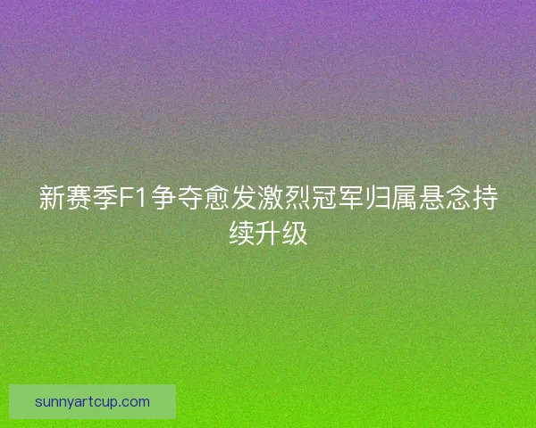 新赛季F1争夺愈发激烈冠军归属悬念持续升级