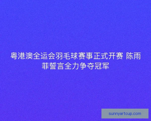 粤港澳全运会羽毛球赛事正式开赛 陈雨菲誓言全力争夺冠军