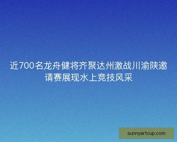 近700名龙舟健将齐聚达州激战川渝陕邀请赛展现水上竞技风采