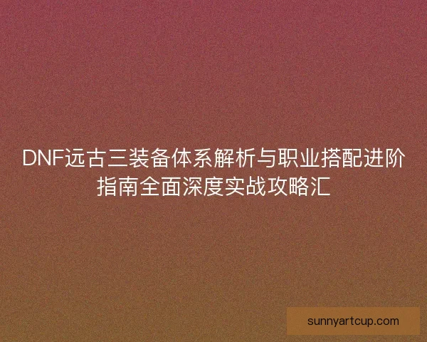 DNF远古三装备体系解析与职业搭配进阶指南全面深度实战攻略汇