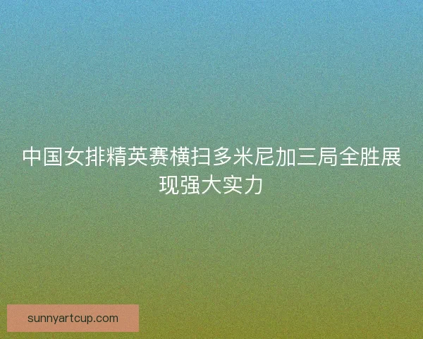 中国女排精英赛横扫多米尼加三局全胜展现强大实力