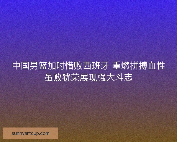 中国男篮加时惜败西班牙 重燃拼搏血性虽败犹荣展现强大斗志