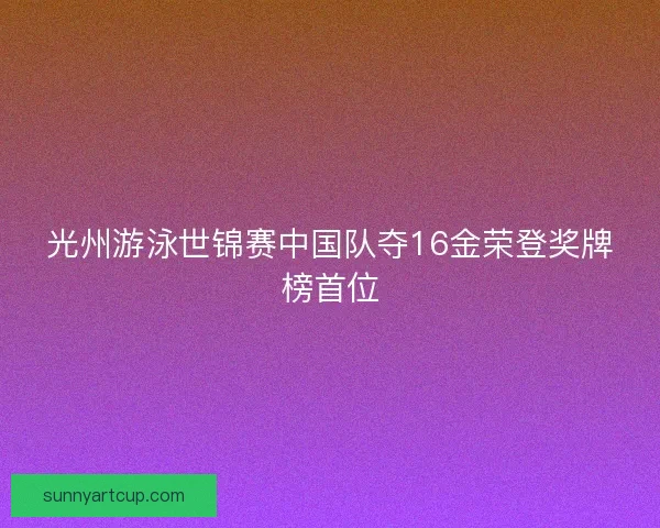 光州游泳世锦赛中国队夺16金荣登奖牌榜首位