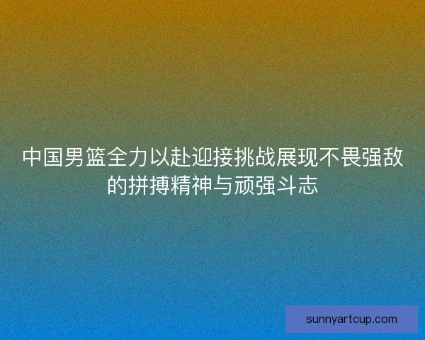 中国男篮全力以赴迎接挑战展现不畏强敌的拼搏精神与顽强斗志
