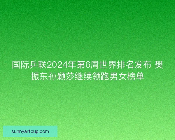 国际乒联2024年第6周世界排名发布 樊振东孙颖莎继续领跑男女榜单 国际乒联2024年第6周世界排名发布 樊振东孙颖莎继续领跑男女榜单