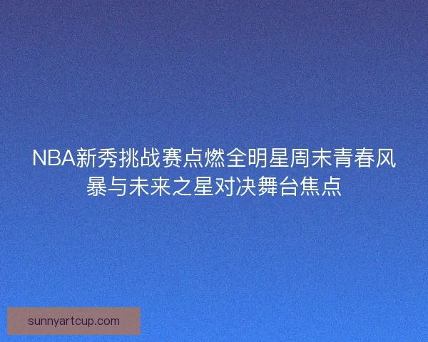 NBA新秀挑战赛点燃全明星周末青春风暴与未来之星对决舞台焦点